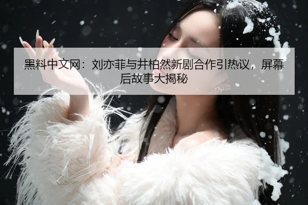 黑料中文网：刘亦菲与井柏然新剧合作引热议，屏幕后故事大揭秘